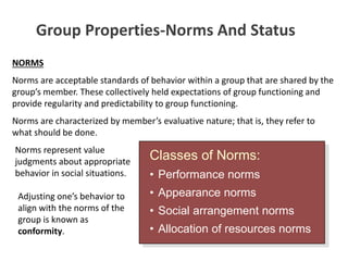 Group Properties-Norms And Status
NORMS
Norms are acceptable standards of behavior within a group that are shared by the
group’s member. These collectively held expectations of group functioning and
provide regularity and predictability to group functioning.
Norms are characterized by member’s evaluative nature; that is, they refer to
what should be done.
Classes of Norms:
• Performance norms
• Appearance norms
• Social arrangement norms
• Allocation of resources norms
Norms represent value
judgments about appropriate
behavior in social situations.
Adjusting one’s behavior to
align with the norms of the
group is known as
conformity.
 