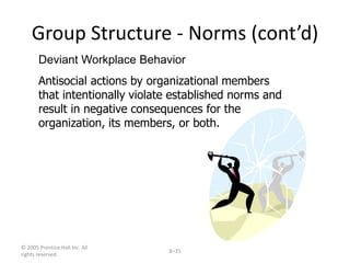 © 2005 Prentice Hall Inc. All
rights reserved.
8–35
Group Structure - Norms (cont’d)
Deviant Workplace Behavior
Antisocial actions by organizational members
that intentionally violate established norms and
result in negative consequences for the
organization, its members, or both.
 