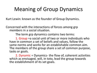 Meaning of Group Dynamics
Kurt Lewin: known as the founder of Group Dynamics.
Concerned with the interactions of forces among grp
members in a social situation.
The term grp dynamics contains two terms:
1. Group =a social unit of two or more individuals who
have in common a set of beliefs and values, follow the
same norms and works for an establishable common aim.
The members of the group share a set of common purpose,
tasks or goals.
2. Dynamic = Dynamics- the flow of, coherent activities
which as envisaged, will, in toto, lead the group towards
the establishment of its set goals.

 