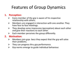 Features of Group Dynamics
1. Perception:






Every member of the grp is aware of his respective
relationship with others.
Members are engaged in interaction with one another. They
have face to face meetings.
They develop some impression (perception) about each other
and give their reactions to each other.
Each member perceives the group differently.

2. Motivation:




Members join grps becz they expect that the grp will solve
their problems.
They can progress thru grp performance.
Grp norms emerge to guide individual behaviour.

 