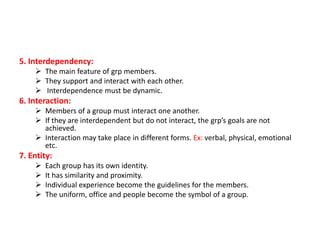 5. Interdependency:
 The main feature of grp members.
 They support and interact with each other.
 Interdependence must be dynamic.

6. Interaction:
 Members of a group must interact one another.
 If they are interdependent but do not interact, the grp’s goals are not
achieved.
 Interaction may take place in different forms. Ex: verbal, physical, emotional
etc.

7. Entity:





Each group has its own identity.
It has similarity and proximity.
Individual experience become the guidelines for the members.
The uniform, office and people become the symbol of a group.

 