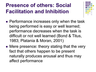 Presence of others: Social 
Facilitation and Inhibition 
 Performance increases only when the task 
being performed is easy or well learned; 
performance decreases when the task is 
difficult or not well learned (Bond & Titus, 
1983; Platania & Moran, 2001) 
 Mere presence: theory stating that the very 
fact that others happen to be present 
naturally produces arousal and thus may 
affect performance 
 