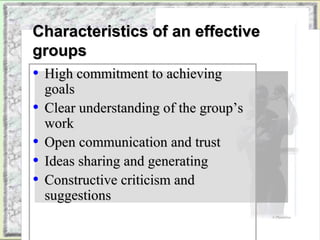 CChhaarraacctteerriissttiiccss ooff aann eeffffeeccttiivvee 
ggrroouuppss 
• HHiigghh ccoommmmiittmmeenntt ttoo aacchhiieevviinngg 
ggooaallss 
• CClleeaarr uunnddeerrssttaannddiinngg ooff tthhee ggrroouupp’’ss 
wwoorrkk 
• OOppeenn ccoommmmuunniiccaattiioonn aanndd ttrruusstt 
• IIddeeaass sshhaarriinngg aanndd ggeenneerraattiinngg 
• CCoonnssttrruuccttiivvee ccrriittiicciissmm aanndd 
ssuuggggeessttiioonnss 
Copyright © 2002 by Harcourt, Inc. All rights reserved. 
© PhotoDisc 
 