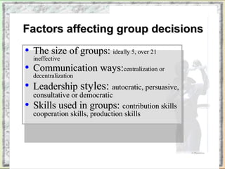 FFaaccttoorrss aaffffeeccttiinngg ggrroouupp ddeecciissiioonnss 
• TThhee ssiizzee ooff ggrroouuppss:: iiddeeaallllyy 55,, oovveerr 2211 
iinneeffffeeccttiivvee 
• CCoommmmuunniiccaattiioonn wwaayyss::cceennttrraalliizzaattiioonn oorr 
ddeecceennttrraalliizzaattiioonn 
• LLeeaaddeerrsshhiipp ssttyylleess:: aauuttooccrraattiicc,, ppeerrssuuaassiivvee,, 
ccoonnssuullttaattiivvee oorr ddeemmooccrraattiicc 
• SSkkiillllss uusseedd iinn ggrroouuppss:: ccoonnttrriibbuuttiioonn sskkiillllss 
ccooooppeerraattiioonn sskkiillllss,, pprroodduuccttiioonn sskkiillllss 
Copyright © 2002 by Harcourt, Inc. All rights reserved. 
© PhotoDisc 
