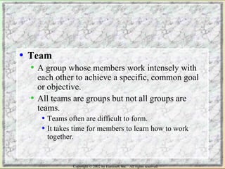 • Team 
• A group whose members work intensely with 
each other to achieve a specific, common goal 
or objective. 
• All teams are groups but not all groups are 
teams. 
• Teams often are difficult to form. 
• It takes time for members to learn how to work 
together. 
Copyright © 2002 by Harcourt, Inc. All rights reserved. 
 
