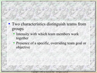 • Two characteristics distinguish teams from 
groups 
• Intensity with which team members work 
together 
• Presence of a specific, overriding team goal or 
objective 
Copyright © 2002 by Harcourt, Inc. All rights reserved. 
 