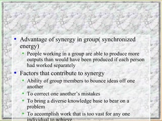 • Advantage of synergy in group( synchronized 
energy) 
• People working in a group are able to produce more 
outputs than would have been produced if each person 
had worked separately 
• Factors that contribute to synergy 
• Ability of group members to bounce ideas off one 
another 
• To correct one another’s mistakes 
• To bring a diverse knowledge base to bear on a 
problem 
• To accomplish work that is too vast for any one 
individual to Copyright achieve 
© 2002 by Harcourt, Inc. All rights reserved. 
 