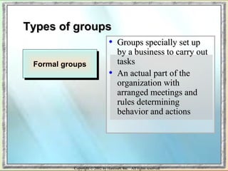 TTyyppeess ooff ggrroouuppss 
• GGrroouuppss ssppeecciiaallllyy sseett uupp 
bbyy aa bbuussiinneessss ttoo ccaarrrryy oouutt 
ttaasskkss 
• AAnn aaccttuuaall ppaarrtt ooff tthhee 
oorrggaanniizzaattiioonn wwiitthh 
aarrrraannggeedd mmeeeettiinnggss aanndd 
rruulleess ddeetteerrmmiinniinngg 
bbeehhaavviioorr aanndd aaccttiioonnss 
FFoorrmmaall ggrroouuppss 
Copyright © 2002 by Harcourt, Inc. All rights reserved. 
 