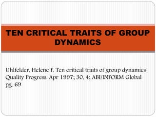 TEN CRITICAL TRAITS OF GROUP 
DYNAMICS 
Uhlfelder, Helene F. Ten critical traits of group dynamics 
Quality Progress. Apr 1997; 30, 4; ABI/INFORM Global 
pg. 69 
 