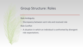 Group Structure: Roles
Role Ambiguity
– Discrepancy between sent role and received role
Role Conflict
– A situation in which an individual is confronted by divergent
role expectations.
 