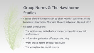 Group Norms & The Hawthorne
Studies
– A series of studies undertaken by Elton Mayo at Western Electric
Company’s Hawthorne Works in Chicago between 1924 and 1932.
– Research Conclusions:
– The aptitudes of individuals are imperfect predictors of job
performance
– Informal organization affects productivity
– Work-group norms affect productivity
– The workplace is a social system
 