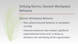 Defying Norms: Deviant Workplace
Behavior
Deviant Workplace Behavior
– Also called antisocial behavior or workplace
incivility
– Voluntary behavior that violates significant
organizational norms and, in doing so,
threatens the well-being of the organization
 
