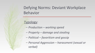 Defying Norms: Deviant Workplace
Behavior
Typology:
– Production – working speed
– Property – damage and stealing
– Political – favoritism and gossip
– Personal Aggression – harassment (sexual or
verbal)
 