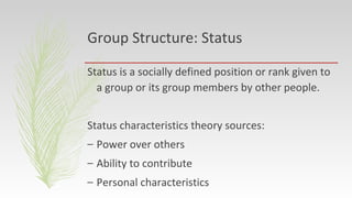 Group Structure: Status
Status is a socially defined position or rank given to
a group or its group members by other people.
Status characteristics theory sources:
– Power over others
– Ability to contribute
– Personal characteristics
 