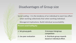 Disadvantages of Group size
Social Loafing – it is the tendency of an individual to exert less effort
when working collectively than when working individual.
Managerial Implications: Build individual accountability
Prevent social loafing by:
1. Set group goals 3.Increase intergroup
competition
2. Use peer evaluation 4. Distribute group rewards
based on individual effort.
 