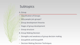 Subtopics
A. Group
– Classification of Groups
– Why people join groups?
– Group development theories
– Stages of group development
– Group structure
B. Group Making Decision
– Strengths and weakness of group decision making
– Groupthink and Groupshift
– Decision Making Decision Techniques
 