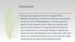 Conclusion
– Group plays a significant role in an organization.
Whether the group is a formal or informal, every person
wants the sense of belongingness. Forming a group is
easy but what matters most is how you cultivate and
nourish each member of the group and let it grow so
you could achieve a certain goal. Being in a group also
means an active participation and cooperation with each
other. It is accepting the diversity of each member while
continuously learning and developing oneself.
 