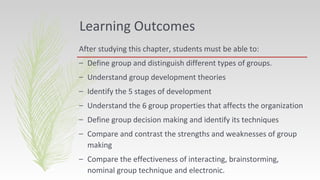 Learning Outcomes
After studying this chapter, students must be able to:
– Define group and distinguish different types of groups.
– Understand group development theories
– Identify the 5 stages of development
– Understand the 6 group properties that affects the organization
– Define group decision making and identify its techniques
– Compare and contrast the strengths and weaknesses of group
making
– Compare the effectiveness of interacting, brainstorming,
nominal group technique and electronic.
 