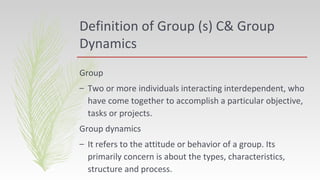 Definition of Group (s) C& Group
Dynamics
Group
– Two or more individuals interacting interdependent, who
have come together to accomplish a particular objective,
tasks or projects.
Group dynamics
– It refers to the attitude or behavior of a group. Its
primarily concern is about the types, characteristics,
structure and process.
 