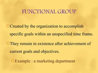 FUNCTIONAL GROUP
Created by the organization to accomplish
specific goals within an unspecified time frame.
They remain in existence after achievement of
current goals and objectives.
Example : a marketing department
 