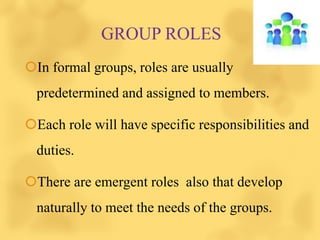GROUP ROLES
In formal groups, roles are usually
predetermined and assigned to members.
Each role will have specific responsibilities and
duties.
There are emergent roles also that develop
naturally to meet the needs of the groups.
 