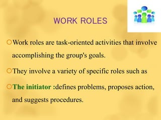 WORK ROLES
Work roles are task-oriented activities that involve
accomplishing the group's goals.
They involve a variety of specific roles such as
The initiator :defines problems, proposes action,
and suggests procedures.
 