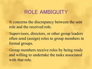 ROLE AMBIGUITY
It concerns the discrepancy between the sent
role and the received role.
Supervisors, directors, or other group leaders
often send (assign) roles to group members in
formal groups.
Group members receive roles by being ready
and willing to undertake the tasks associated
with that role.
 