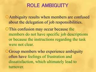 ROLE AMBIGUITY
Ambiguity results when members are confused
about the delegation of job responsibilities.
This confusion may occur because the
members do not have specific job descriptions
or because the instructions regarding the task
were not clear.
Group members who experience ambiguity
often have feelings of frustration and
dissatisfaction, which ultimately lead to
turnover.
 