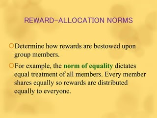 REWARD-ALLOCATION NORMS
Determine how rewards are bestowed upon
group members.
For example, the norm of equality dictates
equal treatment of all members. Every member
shares equally so rewards are distributed
equally to everyone.
 
