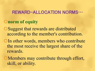 REWARD-ALLOCATION NORMS…
norm of equity
Suggest that rewards are distributed
according to the member's contribution.
In other words, members who contribute
the most receive the largest share of the
rewards.
Members may contribute through effort,
skill, or ability.
 