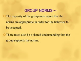 GROUP NORMS…
The majority of the group must agree that the
norms are appropriate in order for the behavior to
be accepted.
There must also be a shared understanding that the
group supports the norms.
 