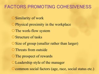 FACTORS PROMOTING COHESIVENESS
Similarity of work
Physical proximity in the workplace
The work-flow system
Structure of tasks
Size of group (smaller rather than larger)
Threats from outside
The prospect of rewards
Leadership style of the manager
common social factors (age, race, social status etc.)
 