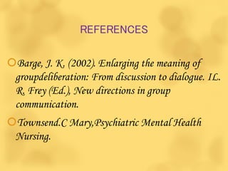 REFERENCES
Barge, J. K. (2002). Enlarging the meaning of
groupdeliberation: From discussion to dialogue. IL.
R. Frey (Ed.), New directions in group
communication.
Townsend.C Mary,Psychiatric Mental Health
Nursing.
 