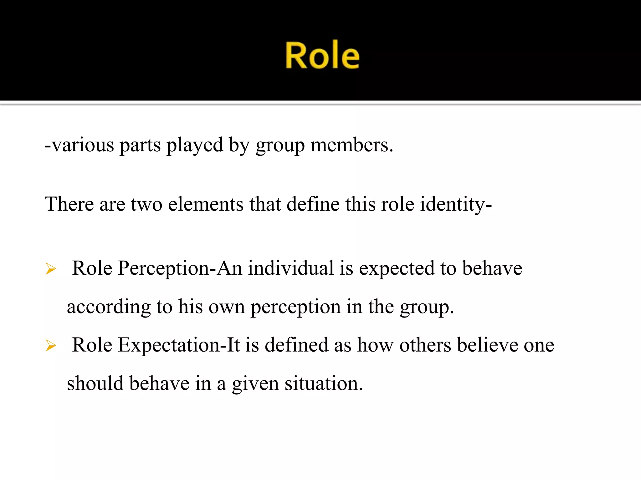 -various parts played by group members.
There are two elements that define this role identity-
 Role Perception-An individual is expected to behave
according to his own perception in the group.
 Role Expectation-It is defined as how others believe one
should behave in a given situation.
 