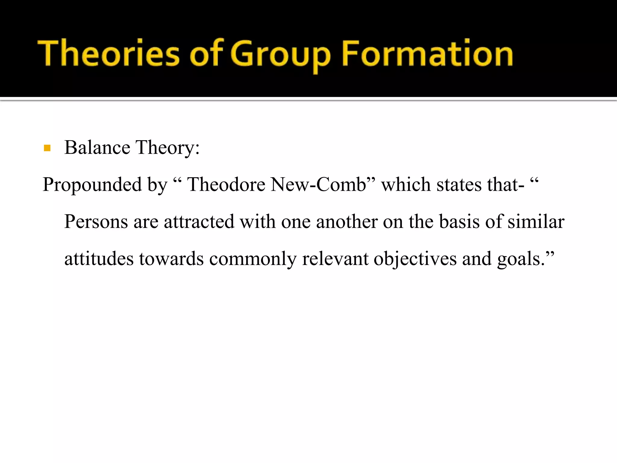  Balance Theory:
Propounded by “ Theodore New-Comb” which states that- “
Persons are attracted with one another on the basis of similar
attitudes towards commonly relevant objectives and goals.”
 