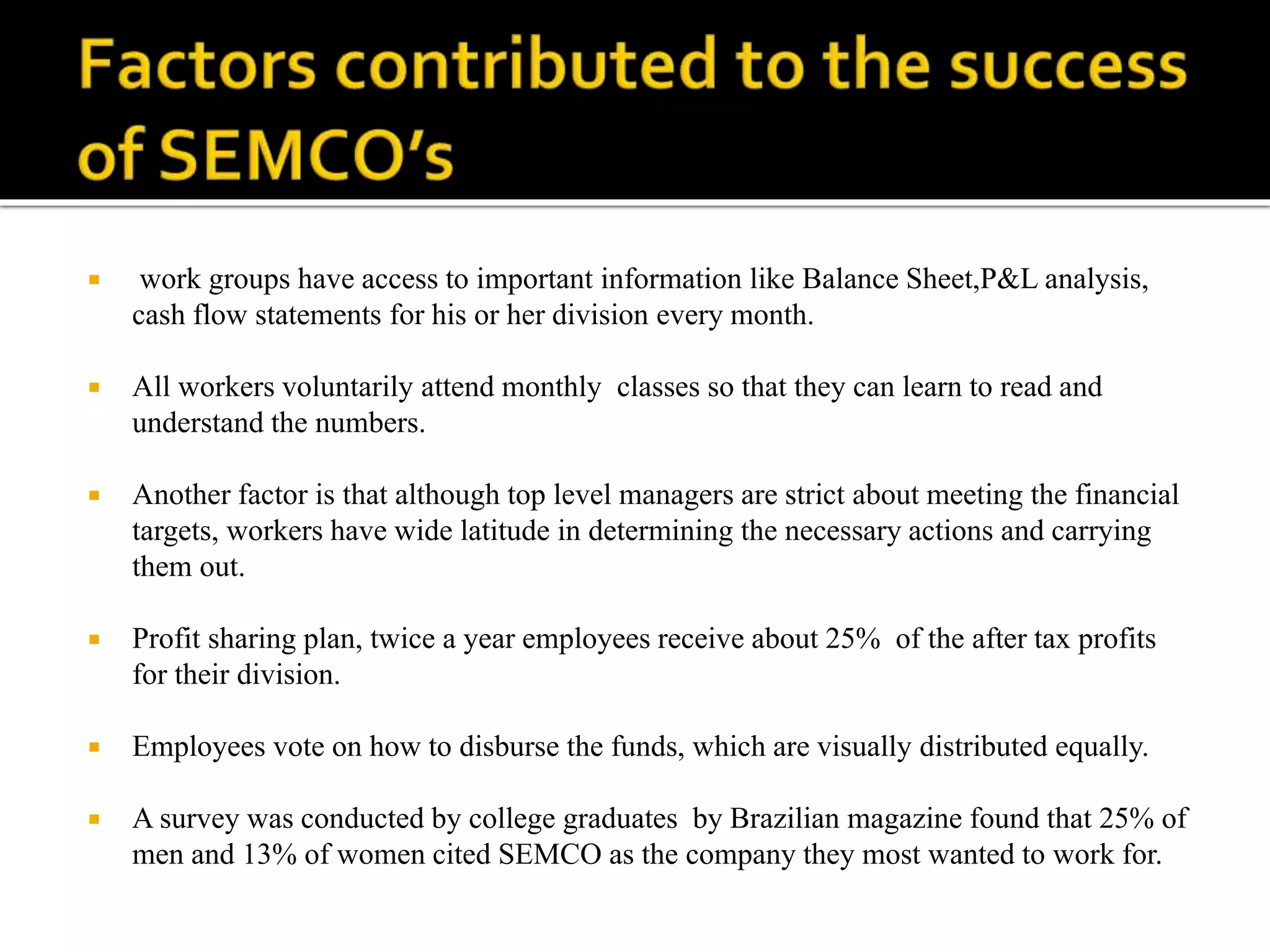  work groups have access to important information like Balance Sheet,P&L analysis,
cash flow statements for his or her division every month.
 All workers voluntarily attend monthly classes so that they can learn to read and
understand the numbers.
 Another factor is that although top level managers are strict about meeting the financial
targets, workers have wide latitude in determining the necessary actions and carrying
them out.
 Profit sharing plan, twice a year employees receive about 25% of the after tax profits
for their division.
 Employees vote on how to disburse the funds, which are visually distributed equally.
 A survey was conducted by college graduates by Brazilian magazine found that 25% of
men and 13% of women cited SEMCO as the company they most wanted to work for.
 