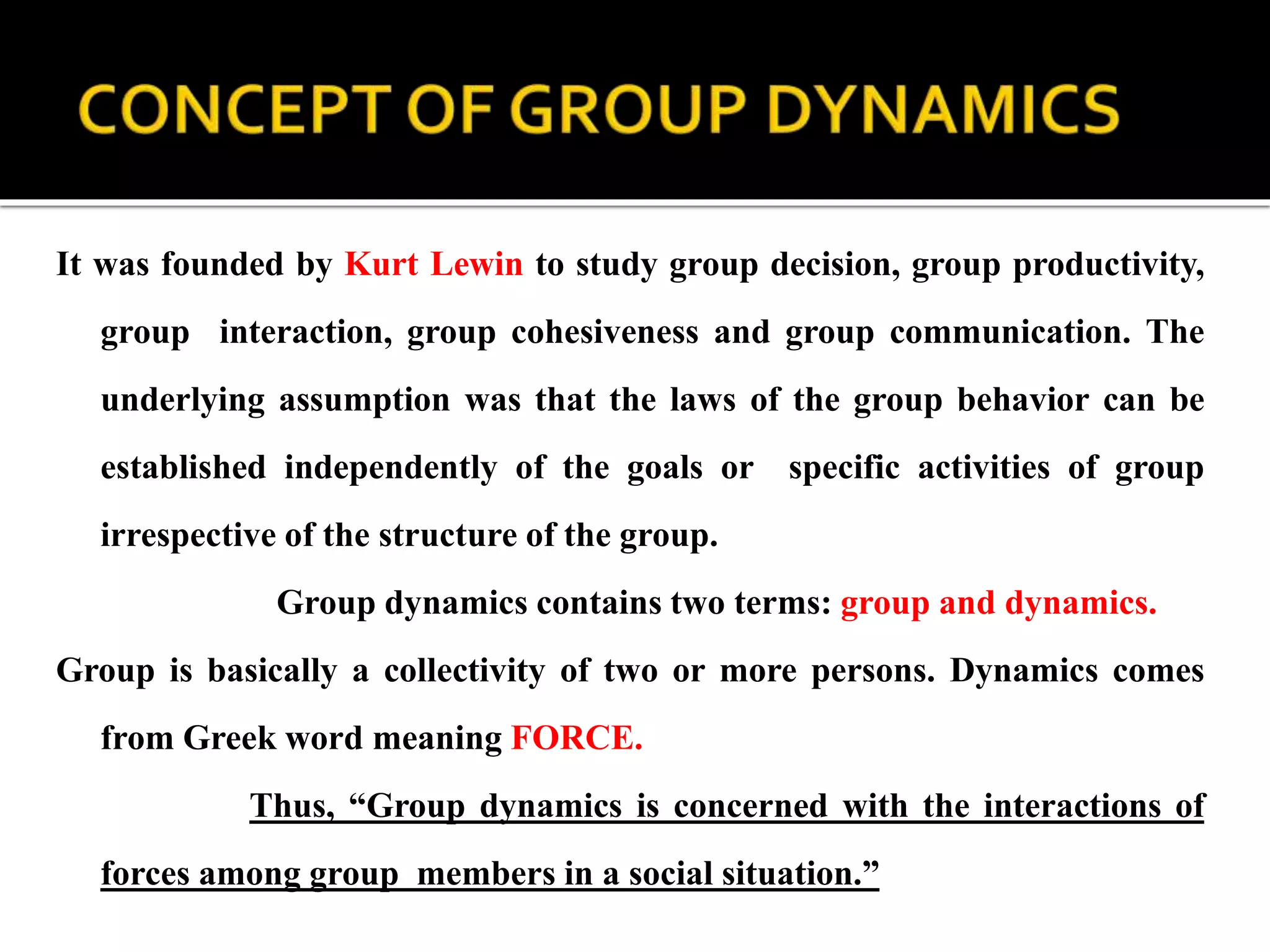 It was founded by Kurt Lewin to study group decision, group productivity,
group interaction, group cohesiveness and group communication. The
underlying assumption was that the laws of the group behavior can be
established independently of the goals or specific activities of group
irrespective of the structure of the group.
Group dynamics contains two terms: group and dynamics.
Group is basically a collectivity of two or more persons. Dynamics comes
from Greek word meaning FORCE.
Thus, “Group dynamics is concerned with the interactions of
forces among group members in a social situation.”
 