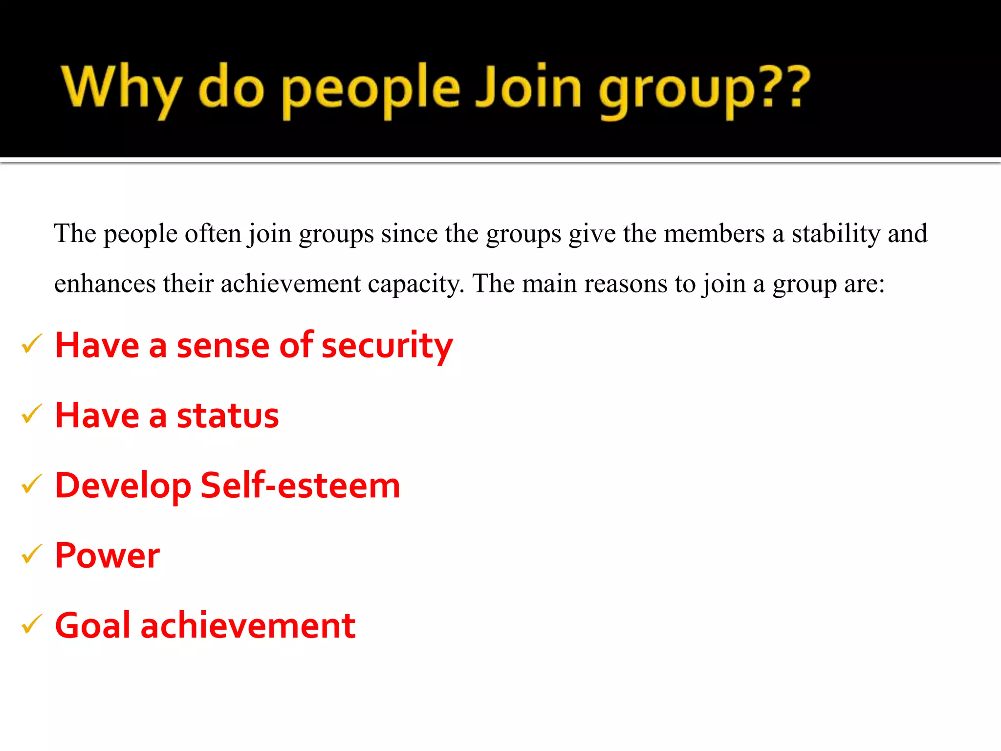 The people often join groups since the groups give the members a stability and
enhances their achievement capacity. The main reasons to join a group are:
 Have a sense of security
 Have a status
 Develop Self-esteem
 Power
 Goal achievement
 