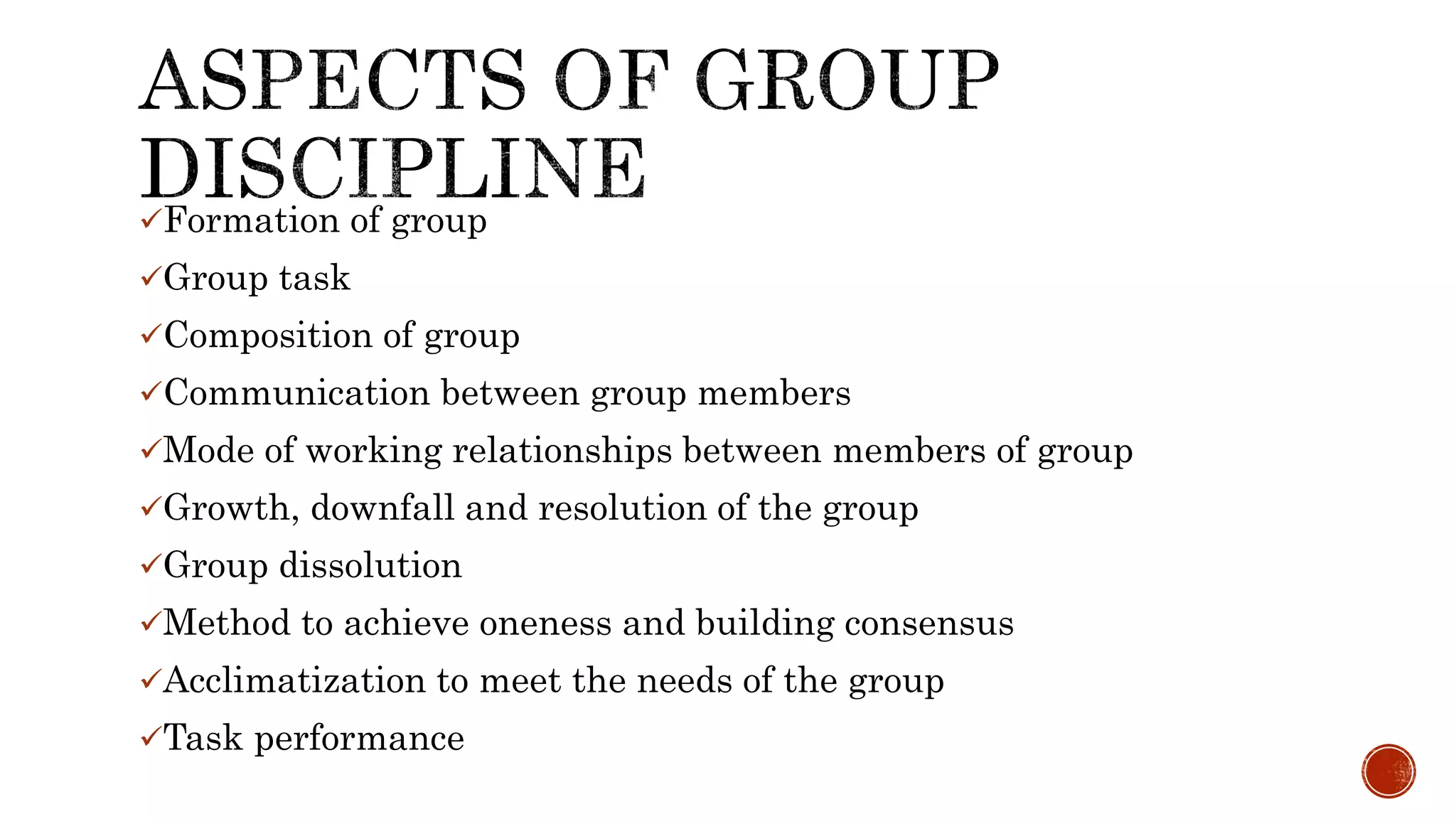 Formation of group
Group task
Composition of group
Communication between group members
Mode of working relationships between members of group
Growth, downfall and resolution of the group
Group dissolution
Method to achieve oneness and building consensus
Acclimatization to meet the needs of the group
Task performance
 