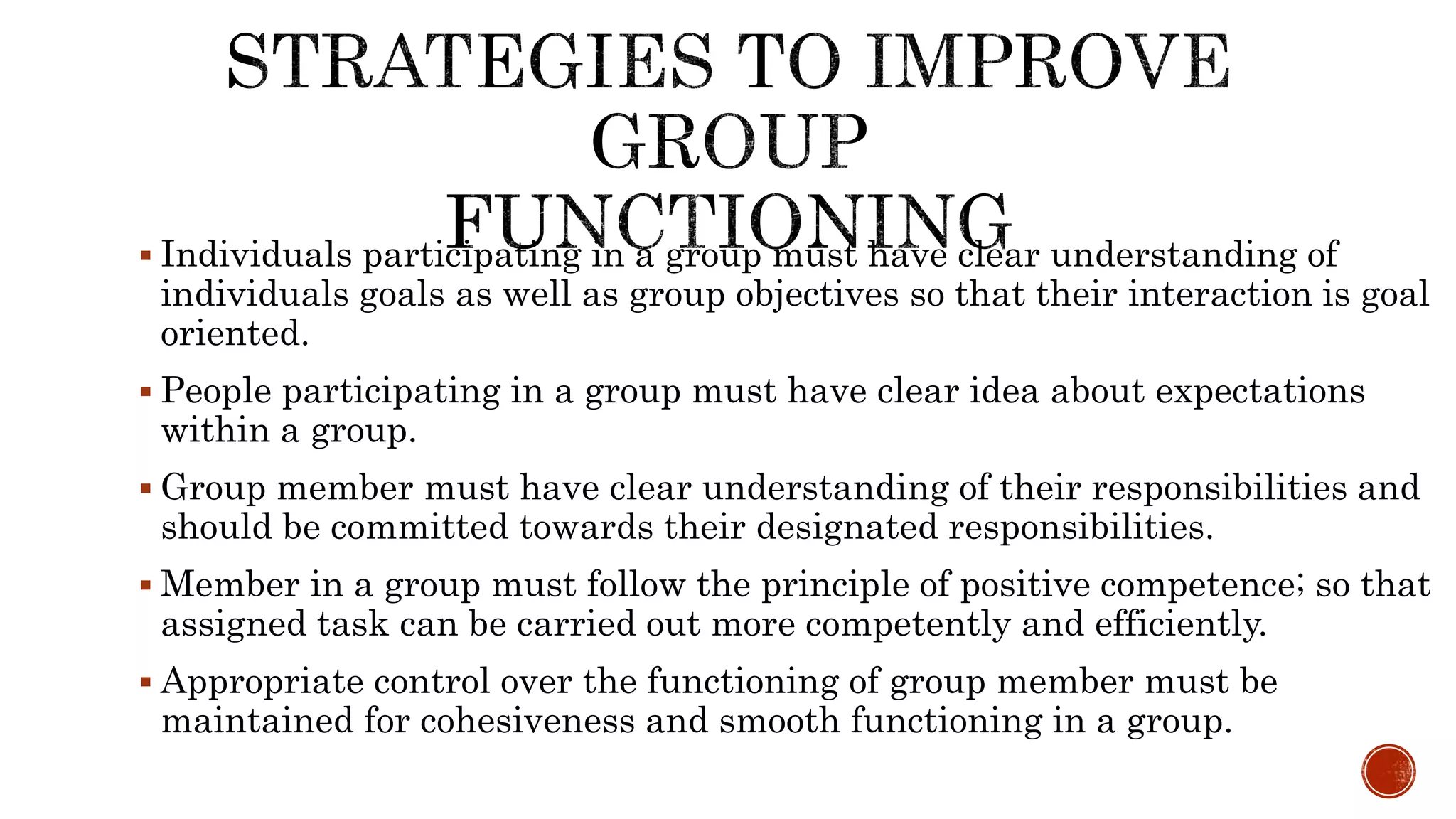  Individuals participating in a group must have clear understanding of
individuals goals as well as group objectives so that their interaction is goal
oriented.
 People participating in a group must have clear idea about expectations
within a group.
 Group member must have clear understanding of their responsibilities and
should be committed towards their designated responsibilities.
 Member in a group must follow the principle of positive competence; so that
assigned task can be carried out more competently and efficiently.
 Appropriate control over the functioning of group member must be
maintained for cohesiveness and smooth functioning in a group.
 