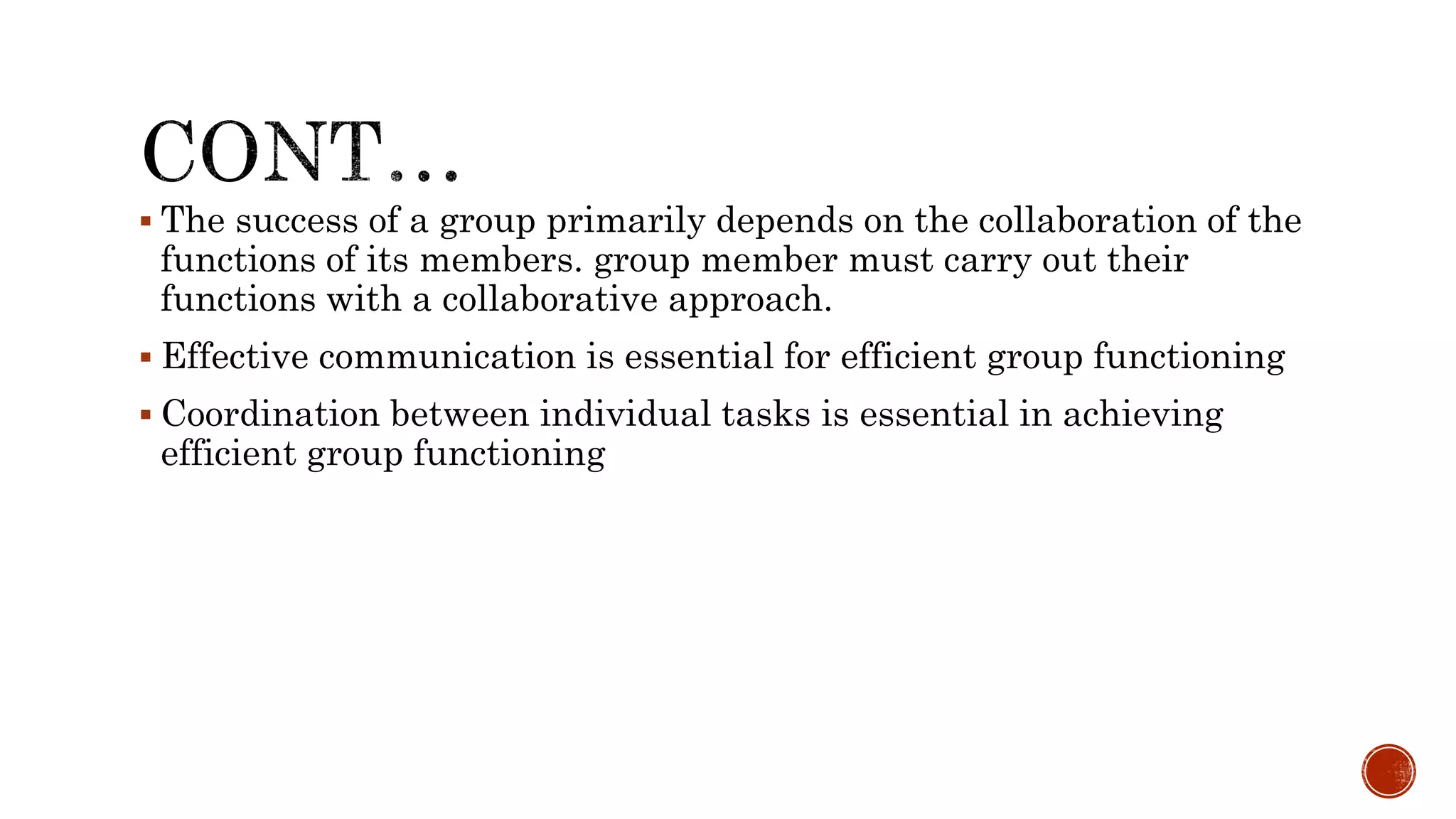  The success of a group primarily depends on the collaboration of the
functions of its members. group member must carry out their
functions with a collaborative approach.
 Effective communication is essential for efficient group functioning
 Coordination between individual tasks is essential in achieving
efficient group functioning
 