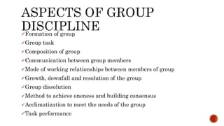 Formation of group
Group task
Composition of group
Communication between group members
Mode of working relationships between members of group
Growth, downfall and resolution of the group
Group dissolution
Method to achieve oneness and building consensus
Acclimatization to meet the needs of the group
Task performance
 