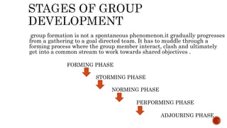 group formation is not a spontaneous phenomenon.it gradually progresses
from a gathering to a goal directed team. It has to muddle through a
forming process where the group member interact, clash and ultimately
get into a common stream to work towards shared objectives .
FORMING PHASE
STORMING PHASE
NORMING PHASE
PERFORMING PHASE
ADJOURING PHASE
 