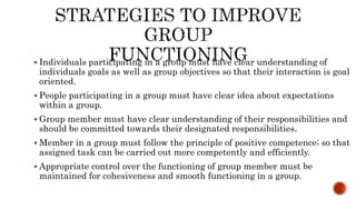  Individuals participating in a group must have clear understanding of
individuals goals as well as group objectives so that their interaction is goal
oriented.
 People participating in a group must have clear idea about expectations
within a group.
 Group member must have clear understanding of their responsibilities and
should be committed towards their designated responsibilities.
 Member in a group must follow the principle of positive competence; so that
assigned task can be carried out more competently and efficiently.
 Appropriate control over the functioning of group member must be
maintained for cohesiveness and smooth functioning in a group.
 