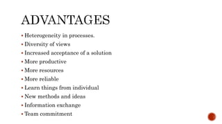  Heterogeneity in processes.
 Diversity of views
 Increased acceptance of a solution
 More productive
 More resources
 More reliable
 Learn things from individual
 New methods and ideas
 Information exchange
 Team commitment
 