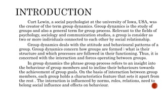 Curt Lewin, a social psychologist at the university of Iowa, USA, was
the creator of the term group dynamics. Group dynamics is the study of
groups and also a general term for group process. Relevant to the fields of
psychology, sociology and communication studies, a group is consider as
two or more individuals connected to each other by social relationship.
Group dynamics deals with the attitude and behavioural patterns of a
group. Group dynamics concern how groups are formed ; what is their
structure and which processes are followed in their functioning. Thus, it is
concerned with the interaction and forces operating between groups.
In group dynamics the phrase group process refers to an insight into
the behaviour of group members and to incline their behaviours towards
the achievement of group goals. On the basis of interaction between group
members, each group holds a characteristics feature that sets it apart from
the rest . The interaction is influenced by norms, roles, relations, need to
belong social influence and effects on behaviour.
 