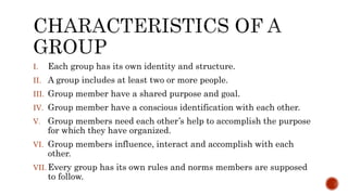 I. Each group has its own identity and structure.
II. A group includes at least two or more people.
III. Group member have a shared purpose and goal.
IV. Group member have a conscious identification with each other.
V. Group members need each other’s help to accomplish the purpose
for which they have organized.
VI. Group members influence, interact and accomplish with each
other.
VII. Every group has its own rules and norms members are supposed
to follow.
 