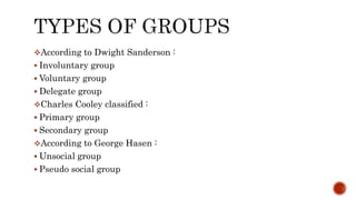 According to Dwight Sanderson :
 Involuntary group
 Voluntary group
 Delegate group
Charles Cooley classified :
 Primary group
 Secondary group
According to George Hasen :
 Unsocial group
 Pseudo social group
 