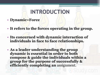 INTRODUCTION
• Dynamic=Force
• It refers to the forces operating in the group.
• Its concerned with dynamic interaction of
individuals in face to face relationships.
• As a leader understanding the group
dynamic is essential in order to both
compose & guide the individuals within a
group for the purpose of successfully &
efficiently completing an assignment.
 