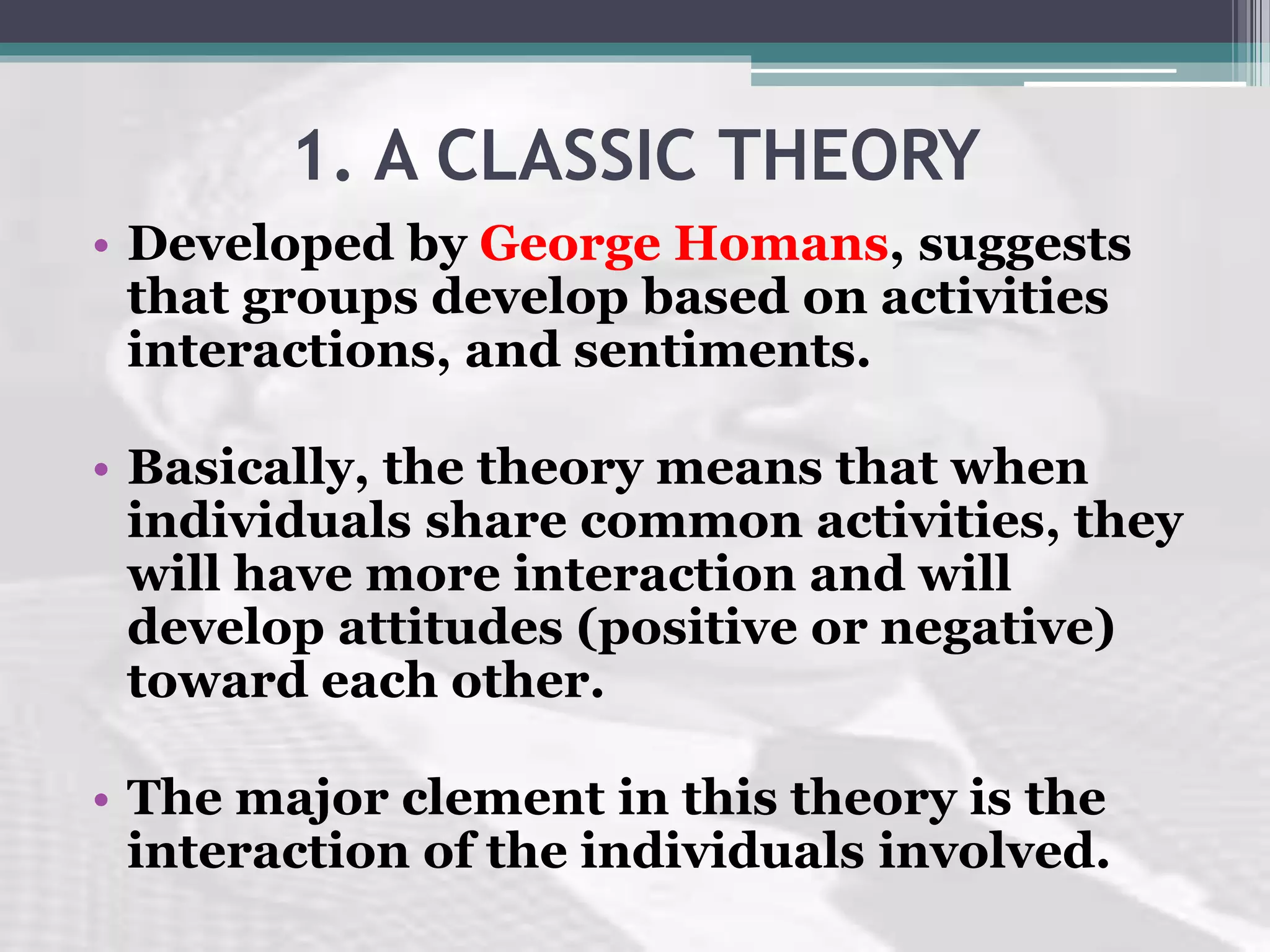 1. A CLASSIC THEORY
• Developed by George Homans, suggests
that groups develop based on activities
interactions, and sentiments.
• Basically, the theory means that when
individuals share common activities, they
will have more interaction and will
develop attitudes (positive or negative)
toward each other.
• The major clement in this theory is the
interaction of the individuals involved.
 